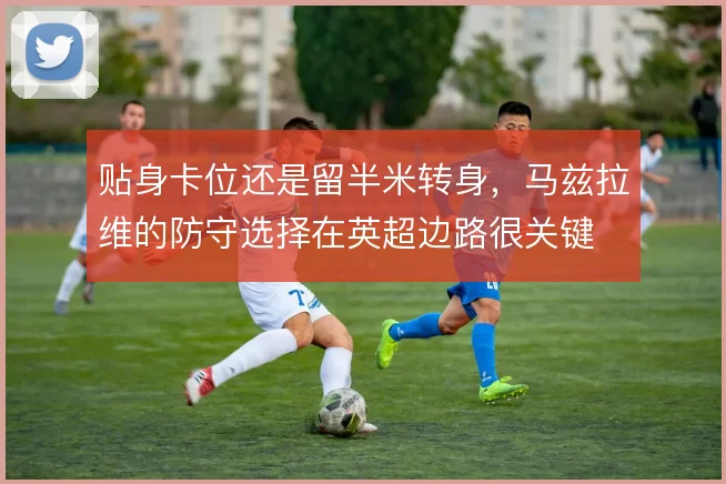 贴身卡位还是留半米转身，马兹拉维的防守选择在英超边路很关键