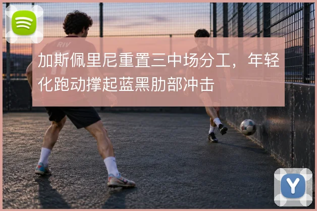 加斯佩里尼重置三中场分工,年轻化跑动撑起蓝黑肋部冲击