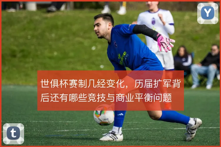 世俱杯赛制几经变化,历届扩军背后还有哪些竞技与商业平衡问题