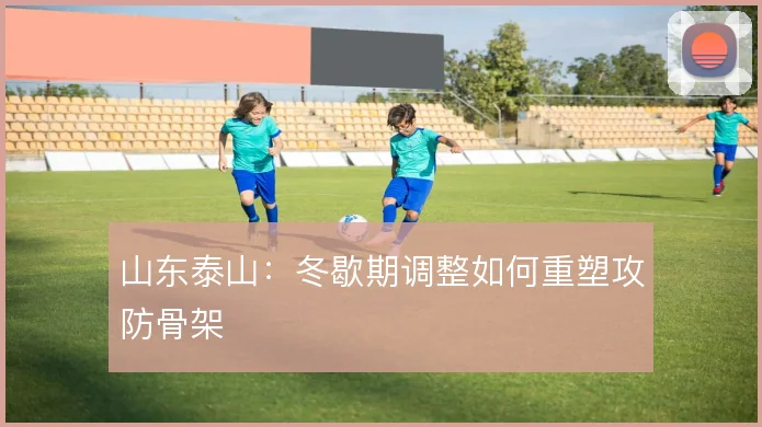 山东泰山:冬歇期调整如何重塑攻防骨架