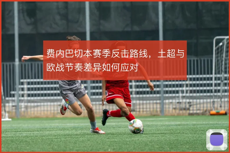 费内巴切本赛季反击路线，土超与欧战节奏差异如何应对