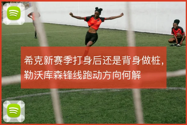 希克新赛季打身后还是背身做桩,勒沃库森锋线跑动方向何解