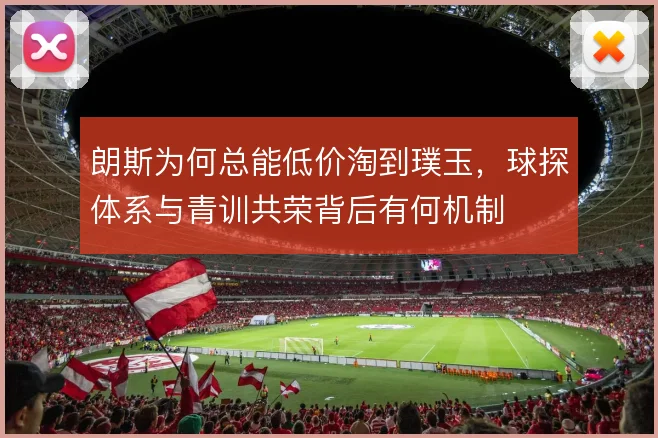 朗斯为何总能低价淘到璞玉，球探体系与青训共荣背后有何机制