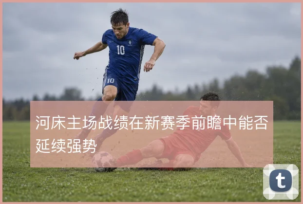 河床主场战绩在新赛季前瞻中能否延续强势