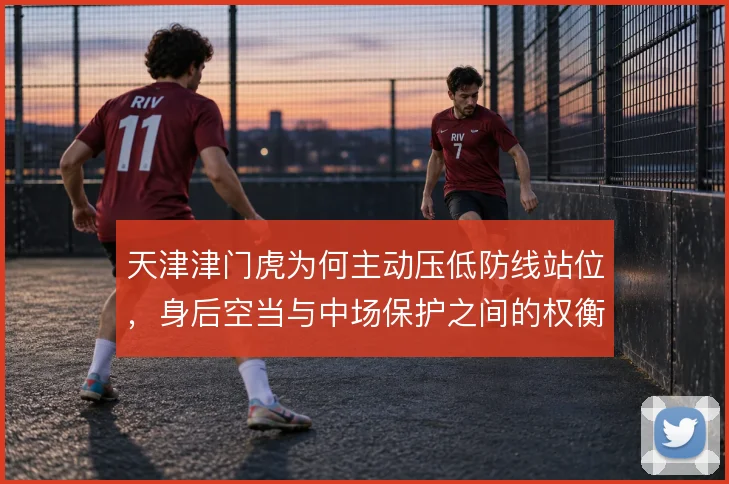 天津津门虎为何主动压低防线站位,身后空当与中场保护之间的权衡