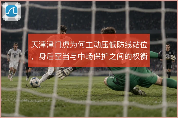 天津津门虎为何主动压低防线站位,身后空当与中场保护之间的权衡